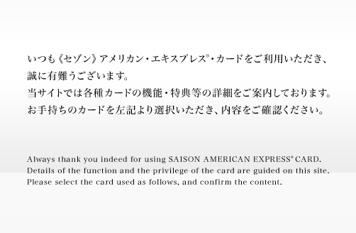いつも《セゾン》アメリカン・エキスプレス・カードをご利用いただき、誠に有難うございます。当サイトでは各種カードの機能・特典等の詳細をご案内しております。お手持ちのカードを左記より選択いただき、内容をご確認ください。
