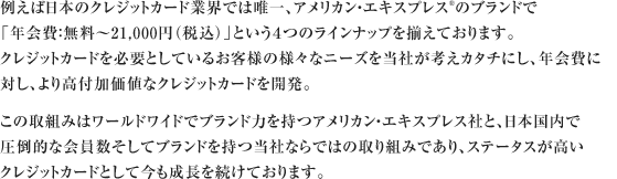 例えば日本のクレジットカード業界では唯一、アメリカン・エキスプレス®のブランドで「年会費：無料～21,000円（税込）」という４つのラインナップを揃えております。クレジットカードを必要としているお客様の様々なニーズを当社が考えカタチにし、年会費に対し、より高付加価値なクレジットカードを開発。この取組みはワールドワイドでブランド力を持つアメリカン・エキスプレス社と、日本国内で圧倒的な会員数そしてブランドを持つ当社ならではの取り組みであり、ステータスが高いクレジットカードとして今も成長を続けております。
