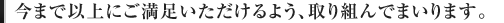 今まで以上にご満足いただけるよう、取り組んでまいります。