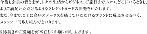 今後も会員の皆さまが、日々の生活からビジネス、ご旅行まで、いつ、どこにいるときも、よりご満足いただけるようなクレジットカードの開発をいたします。また、今まで以上に高いステータスを感じていただけるブランドに成長させるべく、スタッフ一同取り組んでまいります。引き続きのご愛顧を何卒宜しくお願い申しあげます。