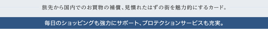 旅先から国内でのお買い物の保障、見慣れたはずの街を魅力的にするカード。毎日のショッピングも強力にサポート、プロテクションサービスも充実。