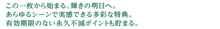この一枚から始まる、輝きの明日へ。あらゆるシーンで実感できる多彩な特典。有効期限のない永久不滅ポイントも貯まる。