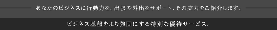あなたのビジネスに行動力を。出張や外出をサポート、その実力をご紹介します。出張における強い味方としてお役立ていただけるサービスをご用意。
