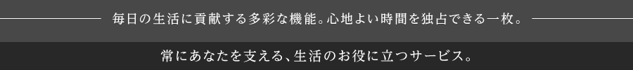 毎日の生活に貢献する多彩な機能。心地よい時間を独占できる一枚。生活のお役に立つサービスを各種、ご提供しています。