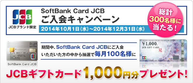 JCBブランド限定　SoftBank Card JCBご入会キャンペーン　2014年10月1日（水）～2014年12月31日（水）　期間中、SoftBank Card JCBにご入会いただいた方の中から抽選で毎月100名様（総計300名様）にJCBギフトカード1,000円分プレゼント！