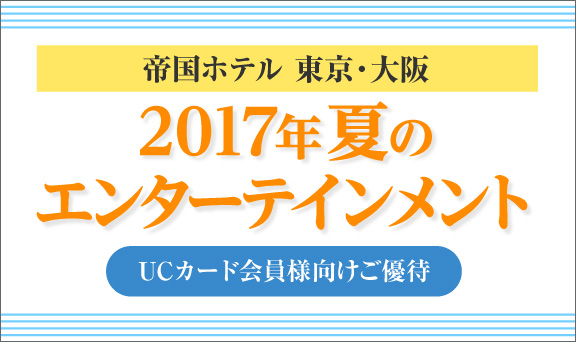 帝国ホテル 東京・大阪　2017年夏のエンターテインメント UCカード会員様向けご優待
