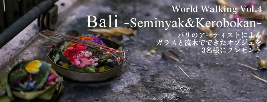 World Walking Vol.4「Bali -Seminyak&Kerobokan-」バリのアーティストによるガラスと流木でできたオブジェを3名様にプレゼント