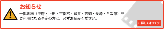 お知らせ 一部劇場(甲府・上田・宇都宮・緑井・長崎・与次郎・高知)をご利用になる予定の方は、必ずお読みください 詳しくはこちら