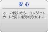 安 心 万一の紛失時も、クレジットカードと同じ補償が受けられる!