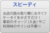 スピーディ お店の読み取り機におサイフケータイをかざすだけ！ 事前のチャージ（入金）やご利用時のサインは不要！！