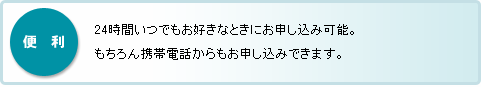 便利：24時間いつでもお好きなときにお申し込み可能。もちろん携帯電話からもお申し込みできます。