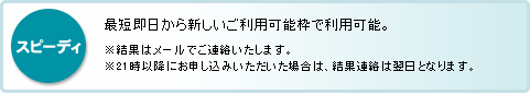 スピーディ：最短即日から新しいご利用可能枠で利用可能。　※結果はメールでご連絡いたします。　※21時以降にお申し込みいただいた場合は、結果連絡は翌日となります。