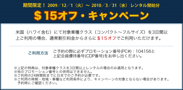 期間限定！　2009／12／1（火）～2010／3／31（水）レンタル開始分　＄15オフ・キャンペーン　米国（ハワイ含む）にて対象車種クラス（コンパクト～フルサイズ）を3日間以上ご利用の場合、通常割引料金からさらに＄15オフでご利用いただけます。【ご利用方法】ご予約の際に必ずプロモーション番号（PC＃）：104156と上記会員優待番号（CDP番号）をお申し出ください。※上記の特典は、対象車種クラスを3日間以上レンタルの場合のみ適用となります。※他のプロモーション番号との併用はできません。※ご利用の24時間前までに日本でのご予約が必要です。※ご利用の時期・地域・車種など利用条件により、キャンペーンの対象とならない場合があります。予約時にご確認ください。