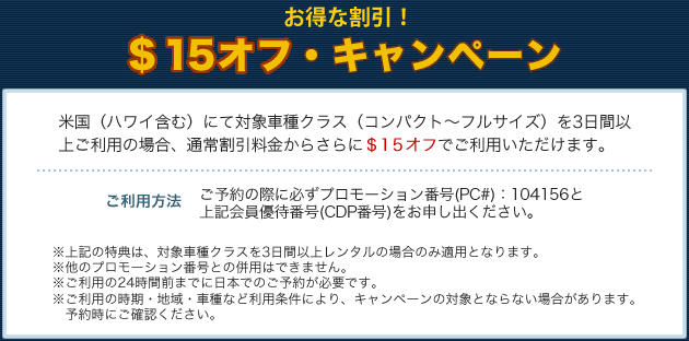 お得な割引！　＄15オフ・キャンペーン　米国（ハワイ含む）にて対象車種クラス（コンパクト～フルサイズ）を3日間以上ご利用の場合、通常割引料金からさらに＄15オフでご利用いただけます。【ご利用方法】ご予約の際に必ずプロモーション番号（PC＃）：104156と上記会員優待番号（CDP番号）をお申し出ください。※上記の特典は、対象車種クラスを3日間以上レンタルの場合のみ適用となります。※他のプロモーション番号との併用はできません。※ご利用の24時間前までに日本でのご予約が必要です。※ご利用の時期・地域・車種など利用条件により、キャンペーンの対象とならない場合があります。予約時にご確認ください。