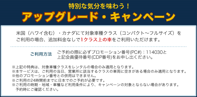 特別な気分を味わう！　アップグレード・キャンペーン　米国（ハワイ含む）・カナダにて対象車種クラス（コンパクト～フルサイズ）をご利用の場合、追加料金なしで1クラス上の車をご利用いただけます。【ご利用方法】ご予約の際に必ずプロモーション番号（PC＃）：114030と上記会員優待番号（CDP番号）をお申し出ください。※上記の特典は、対象車種クラスをレンタルの場合のみ適用となります。※本サービスは、ご利用の当日、営業所に該当するクラスの車両に空きがある場合のみ適用となります。※他のプロモーション番号との併用はできません。※ご利用の24時間前までに日本でのご予約が必要です。※ご利用の時期・地域・車種など利用条件により、キャンペーンの対象とならない場合があります。予約時にご確認ください。