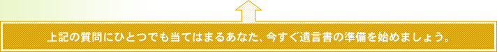 上記の質問にひとつでも当てはまるあなた、今すぐ遺言書の準備を始めましょう。