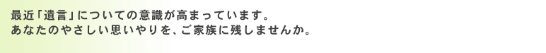 最近「遺言」についての意識が高まっています。あなたのやさしい思いやりを、ご家族に残しませんか。