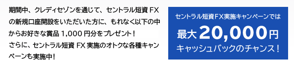 期間中、クレディセゾンを通じて、セントラル短資FXの新規口座開設をいただいた方に、もれなく以下の中からお好きな賞品1,000円分をプレゼント！さらに、セントラル短資FX実施のオトクな各種キャンペーンも実施中！ セントラル短資FX実施キャンペーンでは最大20,000円キャッシュバックのチャンス！