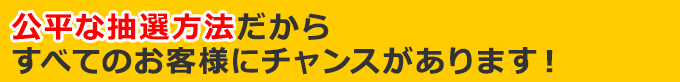 公平な抽選方法だからすべてのお客様にチャンスがあります！