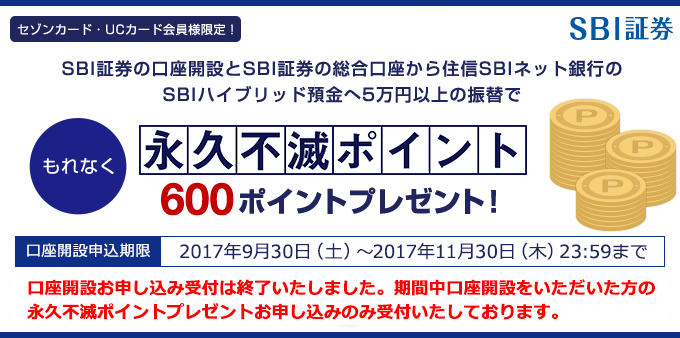 【セゾンカード・UCカード会員様限定！】SBI証券の口座開設とSBI証券の総合口座から住信SBIネット銀行のSBIハイブリッド預金へ5万円以上の振替で、もれなく永久不滅ポイント600ポイントプレゼント！ 口座開設申込期限：2017年9月30日（土）～2017年11月30日（木）23:59まで　口座開設お申し込み受付は終了いたしました。期間中口座開設をいただいた方の永久不滅ポイントプレゼントお申し込みのみ受付いたしております。