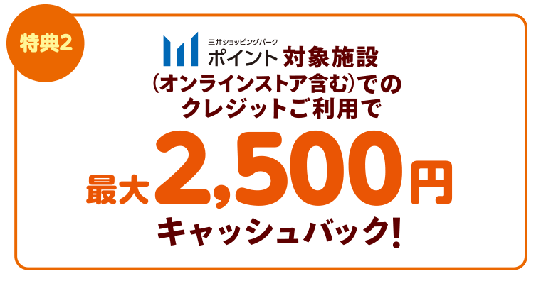 【特典2】三井ショッピングパークポイント対象施設（オンラインストア含む）でのクレジットご利用で最大2,500円キャッシュバック！