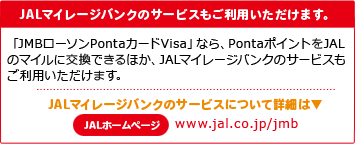 JALマイレージバンクのサービスもご利用いただけます。「JMBローソンPontaカードVisa」なら、PontaポイントをJALのマイルに交換できるほか、JALマイレージバンクのサービスもご利用いただけます。JALマイレージバンクのサービスについて詳細は▼JALホームページwww.jal.co.jp/jmb