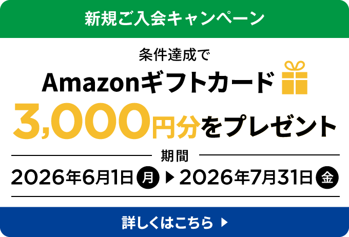 新規ご入会キャンペーン 条件達成でAmazonギフトカード 3,000円分をプレゼント 期間：2026年6月1日（月）～2026年7月31日（金） 詳しくはこちら