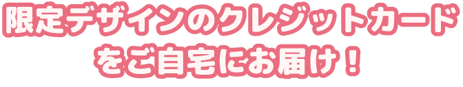限定デザインのクレジットカードをご自宅にお届け！