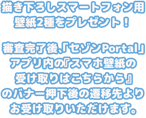 描き下ろしスマートフォン用壁紙2種をプレゼント！ 審査完了後、「セゾンPortal」アプリ内の『スマホ壁紙の受け取りはこちらから』のバナー押下後の遷移先よりお受け取りいただけます。