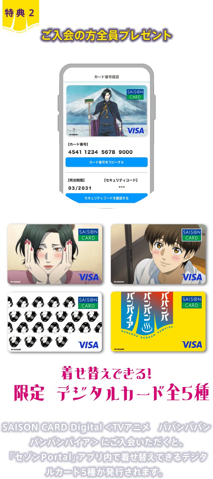 特典2 ご入会の方全員プレゼント 着せ替えできる！限定デジタルカード全5種 SAISON CARD Digital＜TVアニメ　ババンババンバンバンパイア＞にご入会いただくと、「セゾンPortal」アプリ内で着せ替えできるデジタルカード5種が発行されます。