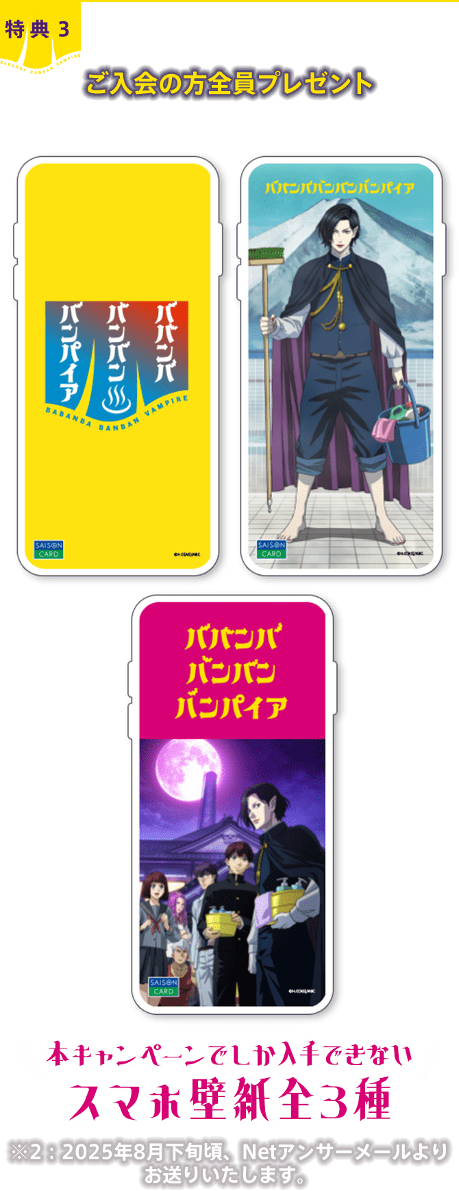 特典3 ご入会の方全員プレゼント 本キャンペーンでしか入手できないスマホ壁紙全3種 ※2：2025年8月下旬頃、Netアンサーメールよりお送りいたします。