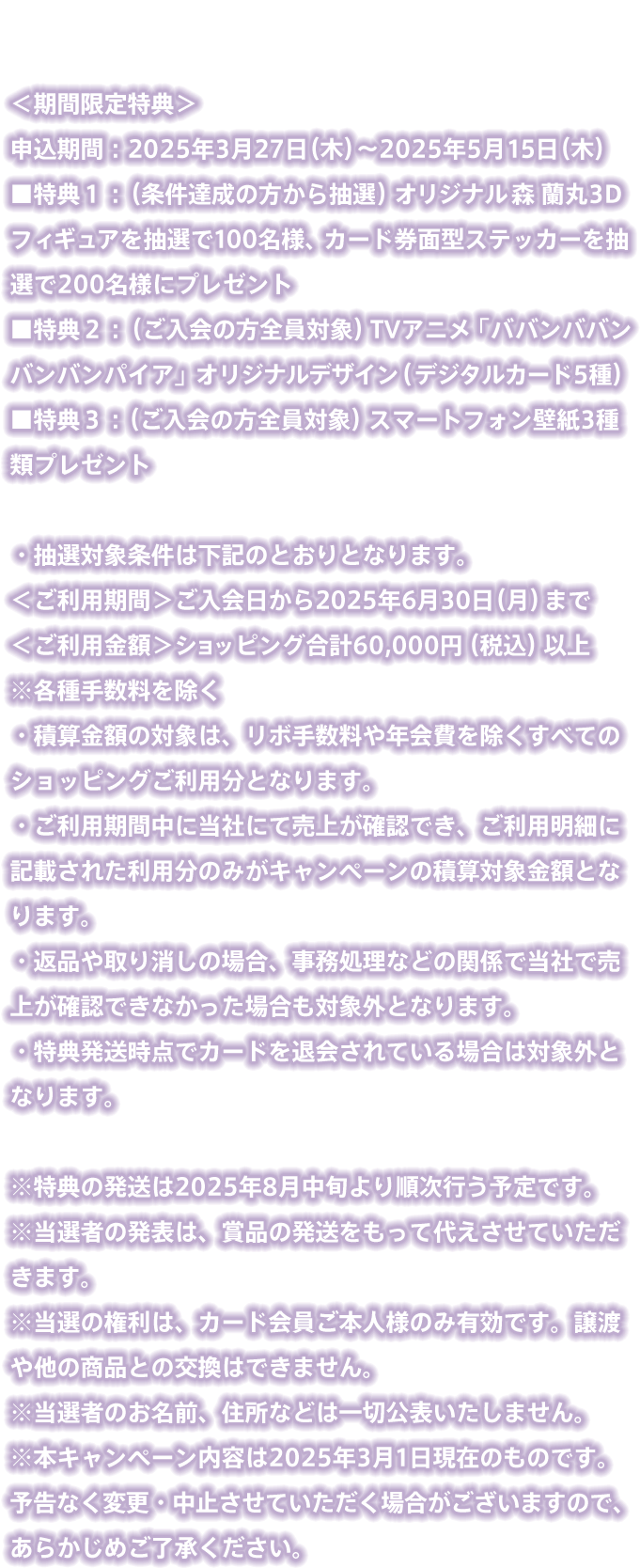 特典詳細 ＜期間限定特典＞申込期間：2025年3月27日（木）～2025年5月15日（木）特典１：（条件達成の方から抽選）オリジナル森 蘭丸3Dフィギュアを抽選で100名様、カード券面型ステッカーを抽選で200名様にプレゼント 特典２：（ご入会の方全員対象）TVアニメ「ババンババンバンバンパイア」オリジナルデザイン（デジタルカード5種） 特典３：（ご入会の方全員対象）スマートフォン壁紙3種類プレゼント・抽選対象条件は下記のとおりとなります。＜ご利用期間＞ご入会日から2025年6月30日（月）まで＜ご利用金額＞ショッピング合計60,000円（税込）以上　※各種手数料を除く・積算金額の対象は、リボ手数料や年会費を除くすべてのショッピングご利用分となります。・ご利用期間中に当社にて売上が確認でき、ご利用明細に記載された利用分のみがキャンペーンの積算対象金額となります。・返品や取り消しの場合、事務処理などの関係で当社で売上が確認できなかった場合も対象外となります。・特典発送時点でカードを退会されている場合は対象外となります。※特典の発送は2025年8月中旬より順次行う予定です。※当選者の発表は、賞品の発送をもって代えさせていただきます。※当選の権利は、カード会員ご本人様のみ有効です。譲渡や他の商品との交換はできません。※当選者のお名前、住所などは一切公表いたしません。※本キャンペーン内容は2025年3月1日現在のものです。予告なく変更・中止させていただく場合がございますので、あらかじめご了承ください。