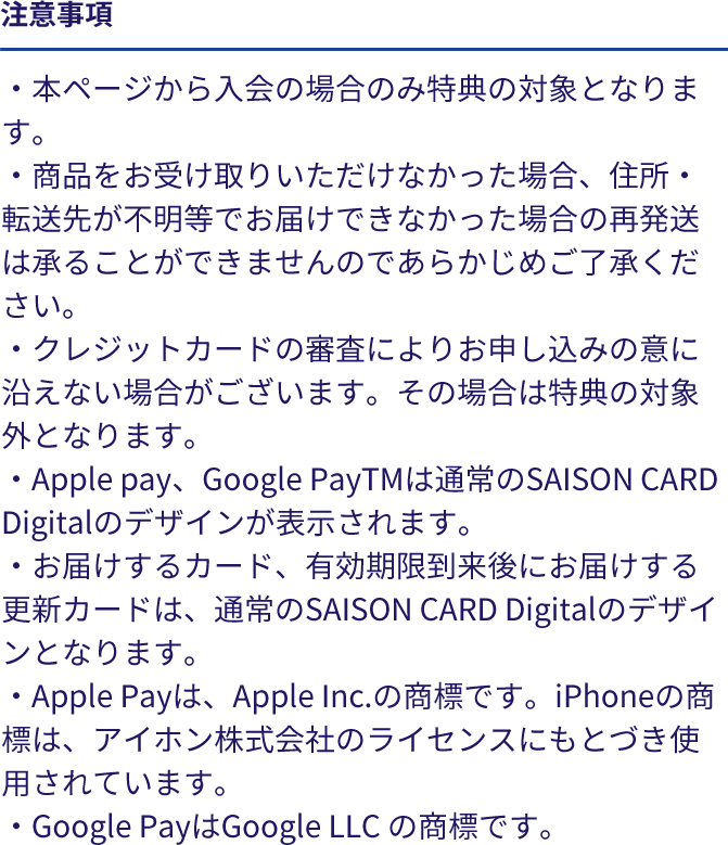 注意事項 ・本ページから入会の場合のみ特典の対象となります。・商品をお受け取りいただけなかった場合、住所・転送先が不明等でお届けできなかった場合の再発送は承ることができませんのであらかじめご了承ください。・クレジットカードの審査によりお申し込みの意に沿えない場合がございます。その場合は特典の対象外となります。・Apple pay、Google PayTMは通常のSAISON CARD Digitalのデザインが表示されます。・お届けするカード、有効期限到来後にお届けする更新カードは、通常のSAISON CARD Digitalのデザインとなります。・Apple Payは、Apple Inc.の商標です。iPhoneの商標は、アイホン株式会社のライセンスにもとづき使用されています。・Google PayはGoogle LLC の商標です。