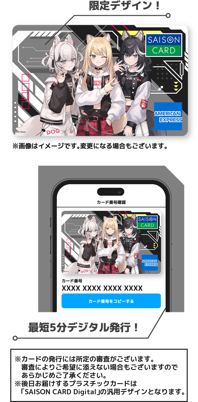 限定デザインのイメージ（画像はイメージです。変更になる場合もございます。） 最短5分デジタル発行！ カードの発行には所定の審査がございます。審査によりご希望に添えない場合もございますのであらかじめご了承ください。後日お届けするプラスチックカードは「SAISON CARD Digital」の汎用デザインとなります。