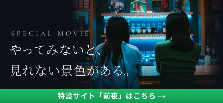 SPECIAL MOVIE やってみないと、見れない景色がある。特設サイト「前夜」はこちら