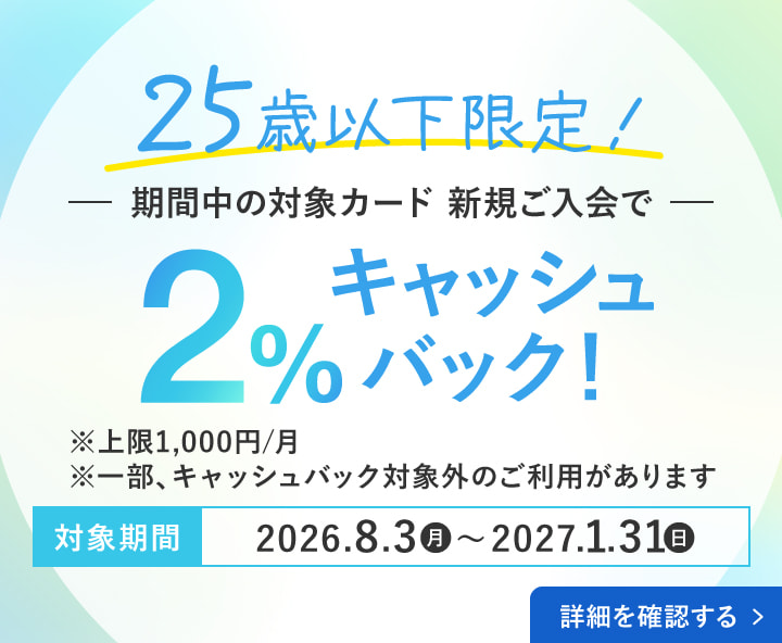 さらに25歳以下ならWでおトク！25歳以下限定！期間中の対象カード・新規ご入会で2％キャッシュバック！※上限1,000円 ※一部、キャッシュバック対象外のご利用があります。対象期間：2026年8月3日(月)〜2027年1月31日(日) 詳細を確認する