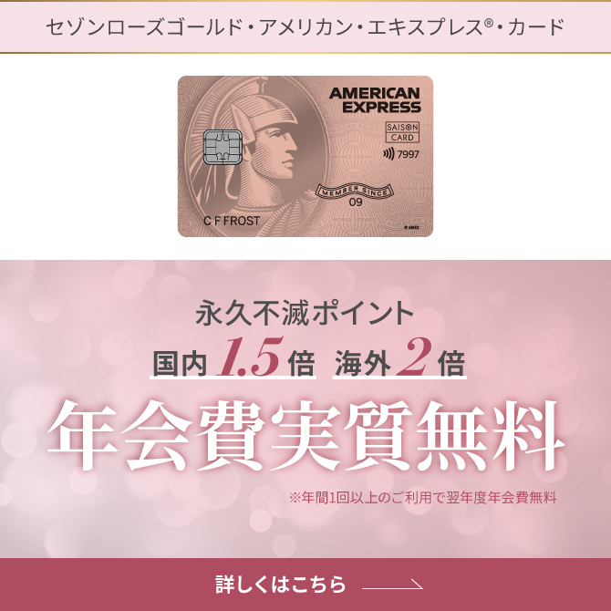 セゾンローズゴールド・アメリカン・エキスプレス®・カード 永久不滅ポイント国内1.5倍、海外2倍 年会費実質無料 ※年間1回以上のご利用で翌年度年会費無料 詳しくはこちら