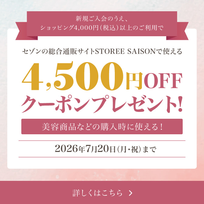 新規ご入会のうえ、ショッピング4,000円（税込）以上のご利用でセゾンの総合通販サイト「STOREE SAISON」で使える4,500円OFFクーポンをプレゼント！※対象商品などの購入時に使える！2026年7月20日（月・祝）まで 詳しくはこちら