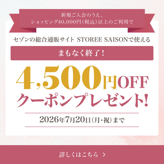 まもなく終了！新規ご入会のうえ、ショッピング40,000円（税込）以上のご利用でセゾンの総合通販サイト「STOREE SAISON」で使える4,500円OFFクーポンをプレゼント！※対象商品などの購入時に使える！2026年7月20日（月・祝）まで 詳しくはこちら