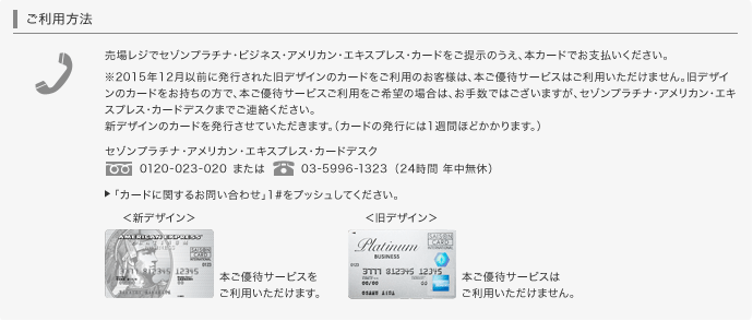 売場レジでセゾンプラチナ・ビジネス・アメリカン・エキスプレス・カードをご提示のうえ、本カードでお支払いください。※2015年12月以前に発行された旧デザインのカードをご利用のお客様は、本ご優待サービスはご利用いただけません。旧デザインのカードをお持ちの方で、本ご優待サービスご利用をご希望の場合は、お手数ではございますが、セゾンプラチナ・アメリカン・エキスプレス・カードデスクまでご連絡ください。新デザインのカードを再発行させていただきます。（カードの発行には1週間ほどかかります。）