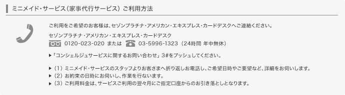 ミニメイド・サービス(家事代行サービス)のご利用方法 ご利用をご希望のお客様は、セゾンプラチナ・アメリカン・エキスプレス・カードデスクへご連絡ください。0120-023-020または03-5996-1323(24時間年中無休)「コンシェルジュサービスに関するお問い合わせ」3#をプッシュしてください。(1)ミニメイド・サービスのスタッフよりお客様へ折り返しお電話し、ご希望日時やご要望など、詳細をお伺いします。(2)お約束の日時にお伺いし、作業を行ないます。(3)ご利用料金は、サービスご利用の翌々月にご指定口座からのお引き落としとなります。