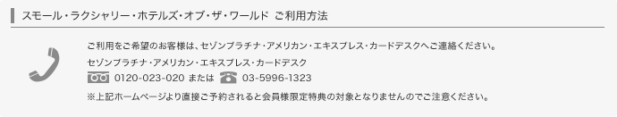 スモール・ラクシャリー・ホテルズ・オブ・ザ・ワールドご利用方法 ご利用をご希望のお客様は、セゾンプラチナ・アメリカン・エキスプレス・カードデスクへご連絡ください。0120-023-020または03-5996-1323 ※上記ホームページより直接ご予約されると会員限定特典の対象となりませんのでご注意ください。