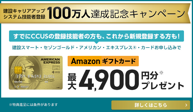 建設キャリアアップシステム技能者登録100万人達成記念キャンペーン すでにCCUSの登録技能者の方も、これから新規登録する方も！建設スマート・セゾンゴールド・アメリカン・エキスプレス(R)・カードお申し込みでAmazonギフト券最大4,900円分※プレゼント