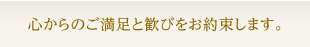心からのご満足と歓びをお約束します。