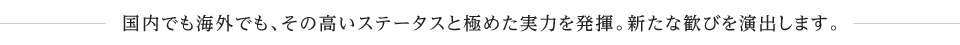 国内でも海外でも、その高いステータスと極めた実力を発揮。新たな歓びを演出します。