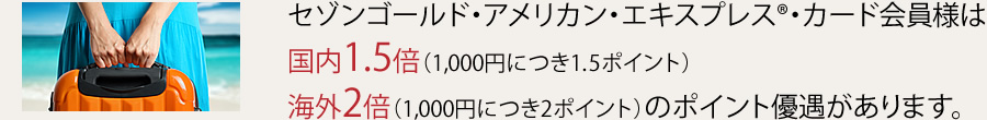 セゾンゴールド・アメリカン・エキスプレス®・カード会員様は国内1.5倍（1,000円につき1.5ポイント）海外2倍（1,000円につき2ポイント）のポイント優遇があります。