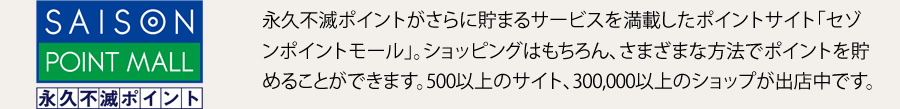 永久不滅ポイントがさらに貯まるサービスを満載したポイントサイト「セゾンポイントモール」。ショッピングはもちろん、さまざまな方法でポイントを貯めることができます。500以上のサイト、300,000以上のショップが出店中です。