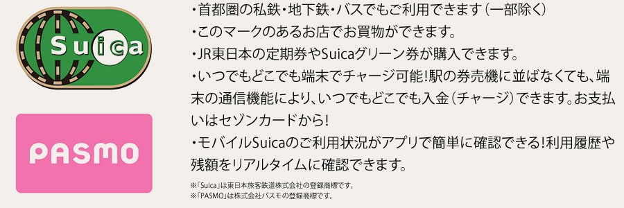 ・首都圏の私鉄・地下鉄・バスでもご利用できます（一部除く）・このマークのあるお店でお買物ができます。・JR東日本の定期券やSuicaグリーン券が購入できます。・いつでもどこでも端末でチャージ可能！駅の券売機に並ばなくても、端末の通信機能により、いつでもどこでも入金（チャージ）できます。お支払いはセゾンカードから！・モバイルSuicaのご利用状況がアプリで簡単に確認できる！利用履歴や残額をリアルタイムに確認できます。※「Suica」は東日本旅客鉄道株式会社の登録商標です。※「PASMO」は株式会社パスモの登録商標です。