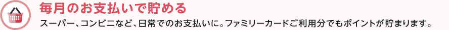毎月のお支払いで貯める スーパー、コンビニなど、日常でのお支払いに。ファミリーカードご利用分でもポイントが貯まります。