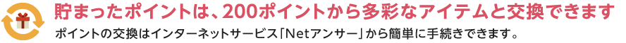 貯まったポイントは、200ポイントから多彩なアイテムと交換できます ポイントの交換はインターネットサービス「Netアンサー」から簡単に手続きできます。